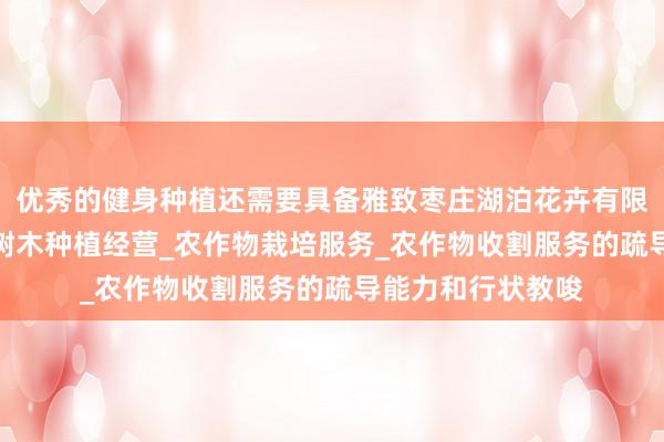 优秀的健身种植还需要具备雅致枣庄湖泊花卉有限公司_花卉种植_树木种植经营_农作物栽培服务_农作物收割服务的疏导能力和行状教唆