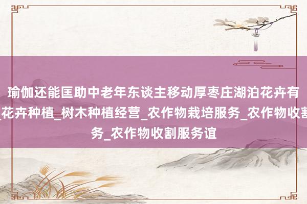 瑜伽还能匡助中老年东谈主移动厚枣庄湖泊花卉有限公司_花卉种植_树木种植经营_农作物栽培服务_农作物收割服务谊